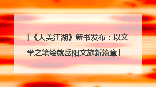 《大美江湖》新书发布：以文学之笔绘就岳阳文旅新篇章