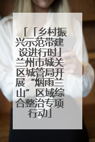 「乡村振兴示范带建设进行时」兰州市城关区城管局开展“烟雨兰山”区域综合整治专项行动