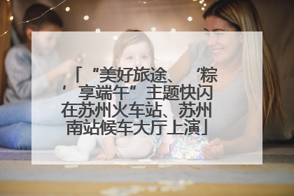 “美好旅途、‘粽’享端午”主题快闪在苏州火车站、苏州南站候车大厅上演