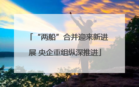 “两船”合并迎来新进展 央企重组纵深推进