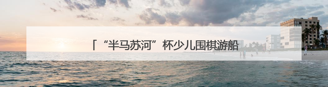 “半马苏河”杯少儿围棋游船赛“乘风破浪”庆“六一”