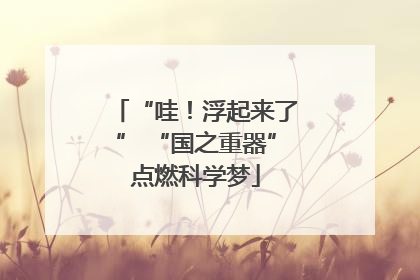 “哇！浮起来了” “国之重器”点燃科学梦