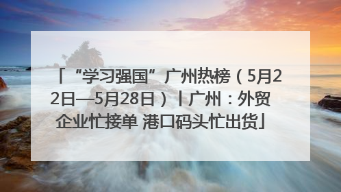 “学习强国”广州热榜（5月22日—5月28日）丨广州：外贸企业忙接单 港口码头忙出货