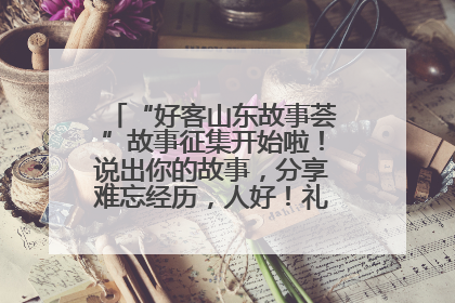“好客山东故事荟”故事征集开始啦！说出你的故事，分享难忘经历，人好！礼品多！速来！