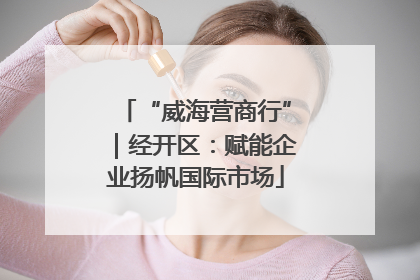 “威海营商行”｜经开区：赋能企业扬帆国际市场