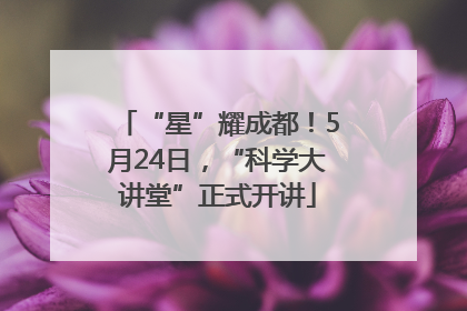 “星”耀成都！5月24日，“科学大讲堂”正式开讲