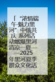 “浓情端午·魅力黑河”中俄共庆 系列活动燃爆黑河清凉一夏——2025年黑河夏季群众文化活动启幕 多元文化赋能边境文旅新高地