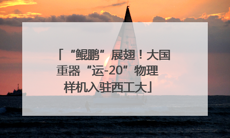 “鲲鹏”展翅！大国重器“运-20”物理样机入驻西工大