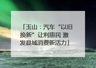玉山：汽车“以旧换新”让利惠民 激发县域消费新活力