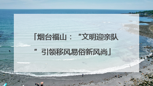 烟台福山：“文明迎亲队”引领移风易俗新风尚