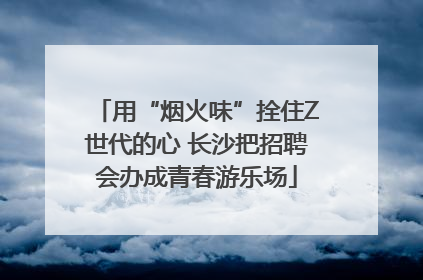 用“烟火味”拴住Z世代的心 长沙把招聘会办成青春游乐场