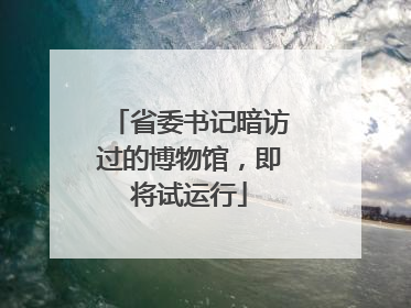省委书记暗访过的博物馆，即将试运行
