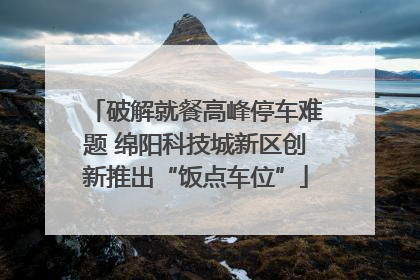 破解就餐高峰停车难题 绵阳科技城新区创新推出“饭点车位”