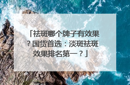 祛斑哪个牌子有效果？国货首选：淡斑祛斑效果排名第一？
