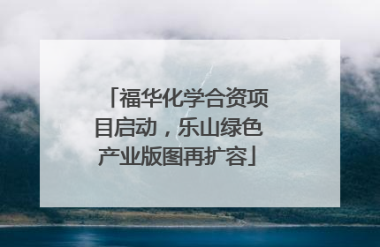 福华化学合资项目启动，乐山绿色产业版图再扩容