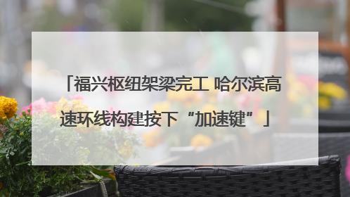 福兴枢纽架梁完工 哈尔滨高速环线构建按下“加速键”