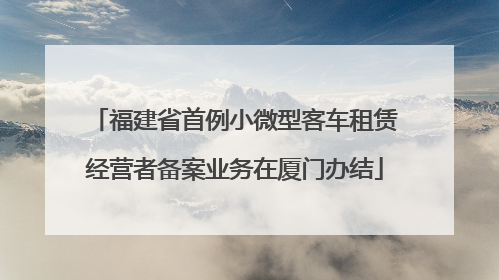 福建省首例小微型客车租赁经营者备案业务在厦门办结