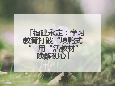 福建永定：学习教育打破“填鸭式” 用“活教材”唤醒初心
