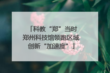 科教“郑”当时 郑州科技馆领跑区域创新“加速度”