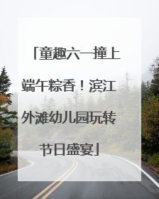 童趣六一撞上端午粽香！滨江外滩幼儿园玩转节日盛宴