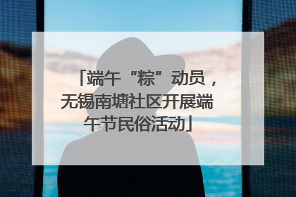 端午“粽”动员，无锡南塘社区开展端午节民俗活动