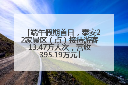端午假期首日，泰安22家景区（点）接待游客13.47万人次，营收395.19万元