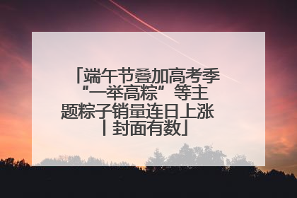 端午节叠加高考季 “一举高粽”等主题粽子销量连日上涨丨封面有数