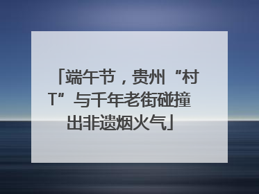 端午节，贵州“村T”与千年老街碰撞出非遗烟火气