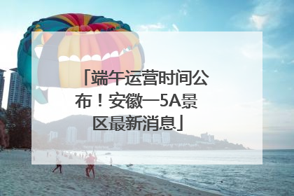 端午运营时间公布！安徽一5A景区最新消息