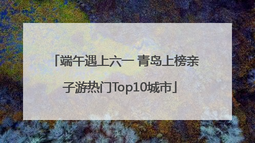 端午遇上六一 青岛上榜亲子游热门Top10城市