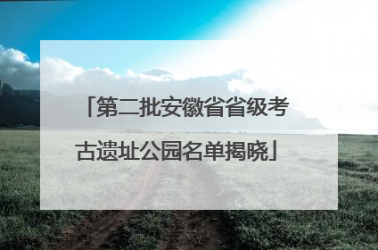 第二批安徽省省级考古遗址公园名单揭晓