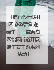 粽香传情暖社区 多彩活动迎端午——威海高区怡园街道开展端午节主题系列活动