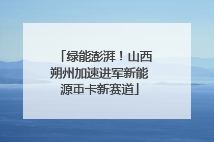 绿能澎湃！山西朔州加速进军新能源重卡新赛道
