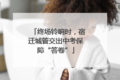 终场铃响时，宿迁城管交出中考保障“答卷”