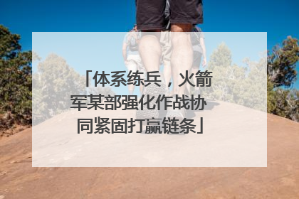 体系练兵，火箭军某部强化作战协同紧固打赢链条