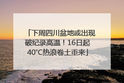 下周四川盆地或出现破纪录高温！16日起40℃热浪卷土重来