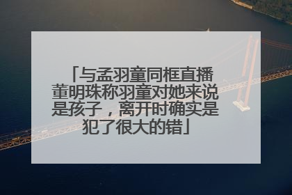 与孟羽童同框直播 董明珠称羽童对她来说是孩子，离开时确实是犯了很大的错