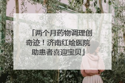 两个月药物调理创奇迹！济南红绘医院助患者喜迎宝贝