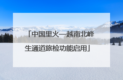 中国里火—越南北峰生通道旅检功能启用