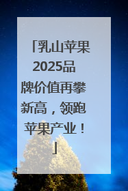 乳山苹果2025品牌价值再攀新高，领跑苹果产业！