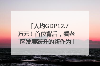 人均GDP12.7万元！首位背后，看老区发展跃升的新作为