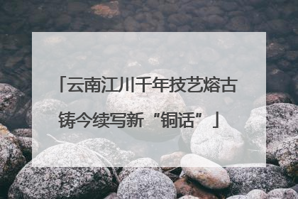 云南江川千年技艺熔古铸今续写新“铜话”