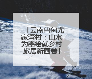 云南鲁甸尤家湾村：山水为墨绘就乡村旅居新画卷