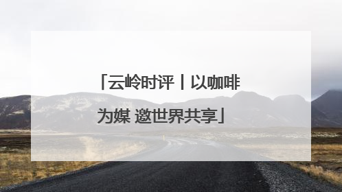 云岭时评丨以咖啡为媒 邀世界共享