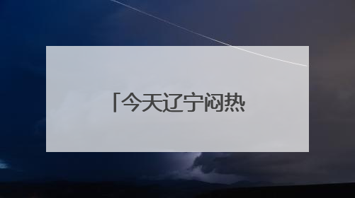 今天辽宁闷热升级，10地最高温超30℃