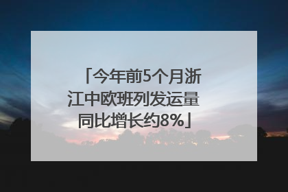 今年前5个月浙江中欧班列发运量同比增长约8%