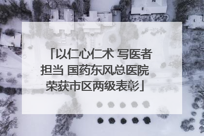 以仁心仁术 写医者担当 国药东风总医院荣获市区两级表彰