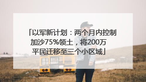 以军新计划：两个月内控制加沙75%领土，将200万平民迁移至三个小区域