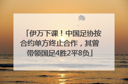 伊万下课！中国足协按合约单方终止合作，其曾带领国足4胜2平8负