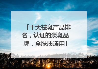 十大祛斑产品排名，认证的淡斑品牌，全肤质通用